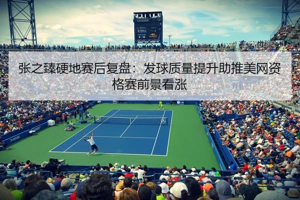 张之臻硬地赛后复盘：发球质量提升助推美网资格赛前景看涨
